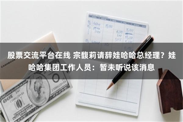 股票交流平台在线 宗馥莉请辞娃哈哈总经理？娃哈哈集团工作人员：暂未听说该消息