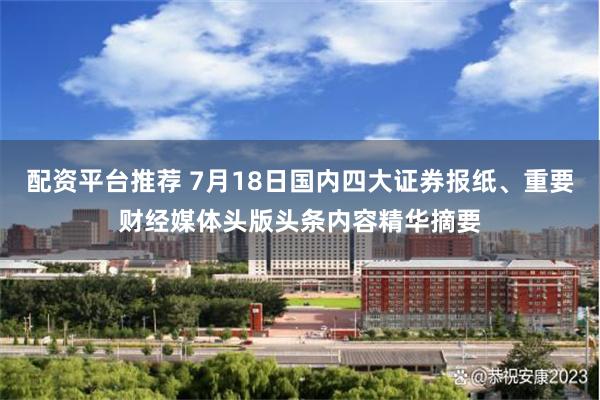 配资平台推荐 7月18日国内四大证券报纸、重要财经媒体头版头条内容精华摘要