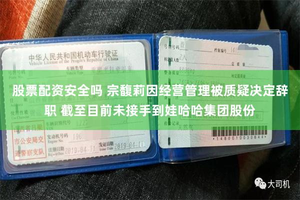 股票配资安全吗 宗馥莉因经营管理被质疑决定辞职 截至目前未接手到娃哈哈集团股份