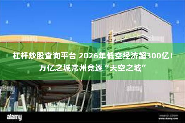 杠杆炒股查询平台 2026年低空经济超300亿！万亿之城常州竞逐“天空之城”