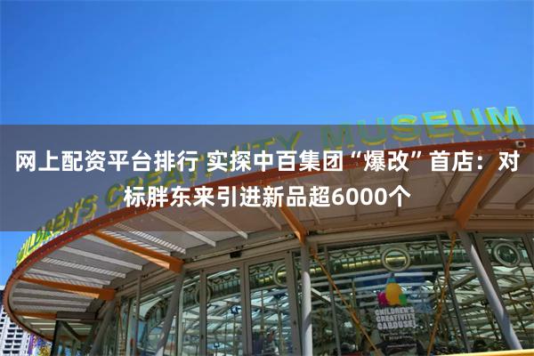 网上配资平台排行 实探中百集团“爆改”首店：对标胖东来引进新品超6000个