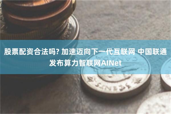 股票配资合法吗? 加速迈向下一代互联网 中国联通发布算力智联网AINet