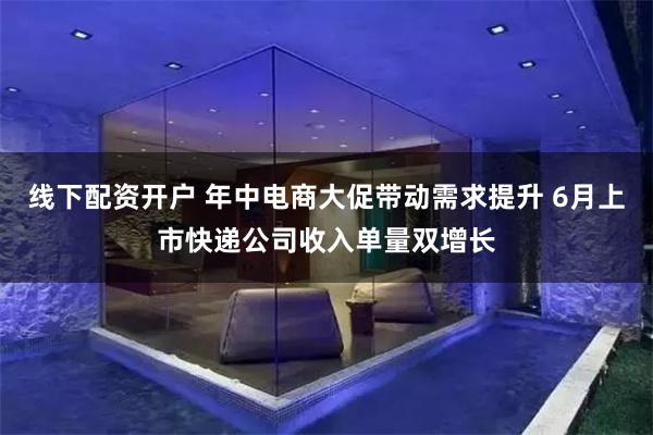 线下配资开户 年中电商大促带动需求提升 6月上市快递公司收入单量双增长