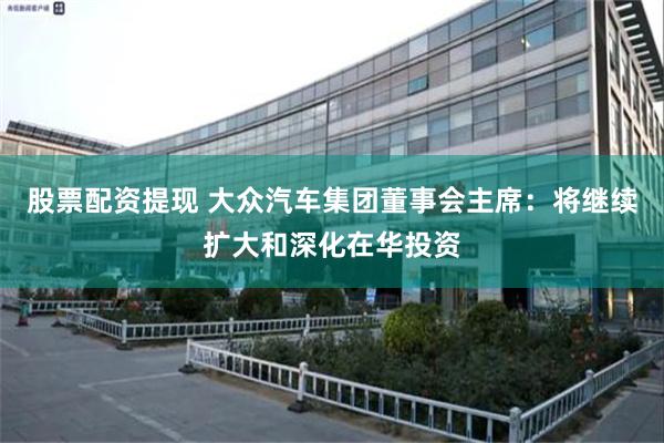 股票配资提现 大众汽车集团董事会主席：将继续扩大和深化在华投资