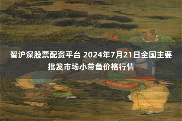 智沪深股票配资平台 2024年7月21日全国主要批发市场小带鱼价格行情