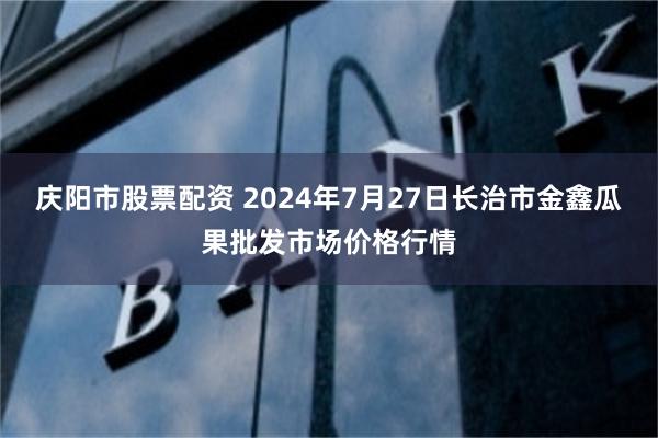 庆阳市股票配资 2024年7月27日长治市金鑫瓜果批发市场价格行情