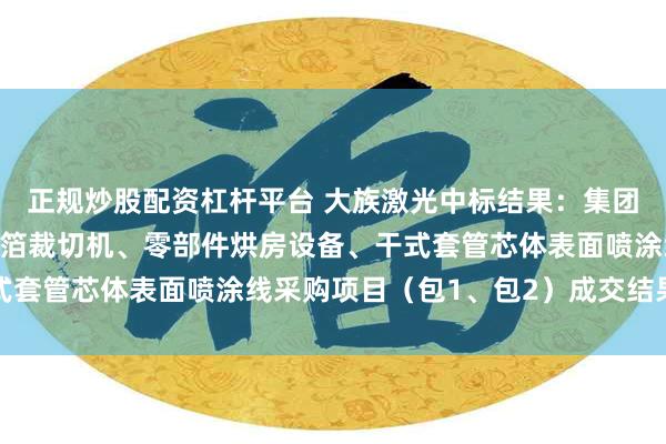 正规炒股配资杠杆平台 大族激光中标结果：集团智慧园西电套管激光铝箔裁切机、零部件烘房设备、干式套管芯体表面喷涂线采购项目（包1、包2）成交结果公示