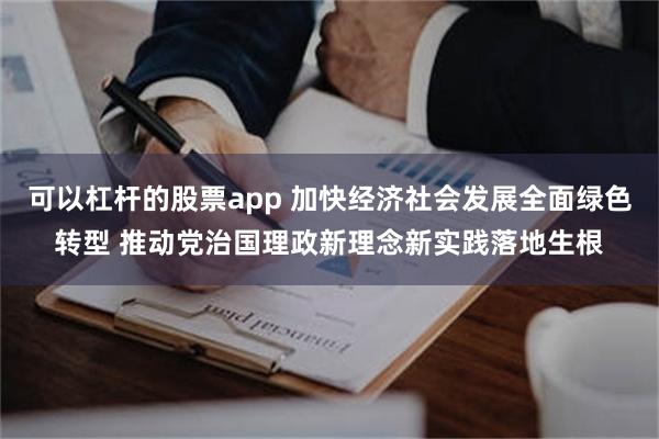 可以杠杆的股票app 加快经济社会发展全面绿色转型 推动党治国理政新理念新实践落地生根