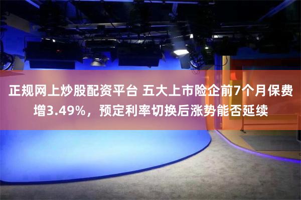 正规网上炒股配资平台 五大上市险企前7个月保费增3.49%，预定利率切换后涨势能否延续