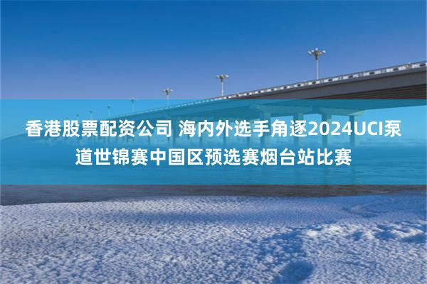 香港股票配资公司 海内外选手角逐2024UCI泵道世锦赛中国区预选赛烟台站比赛