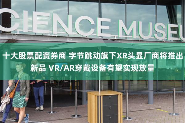 十大股票配资券商 字节跳动旗下XR头显厂商将推出新品 VR/AR穿戴设备有望实现放量