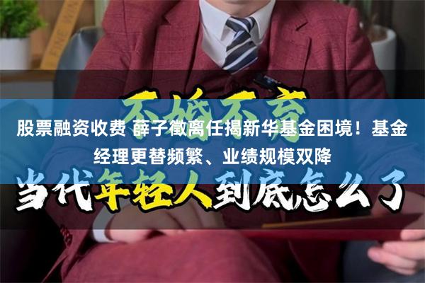 股票融资收费 薛子徵离任揭新华基金困境！基金经理更替频繁、业绩规模双降