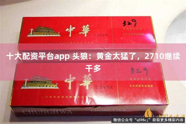 十大配资平台app 头狼：黄金太猛了，2710继续干多