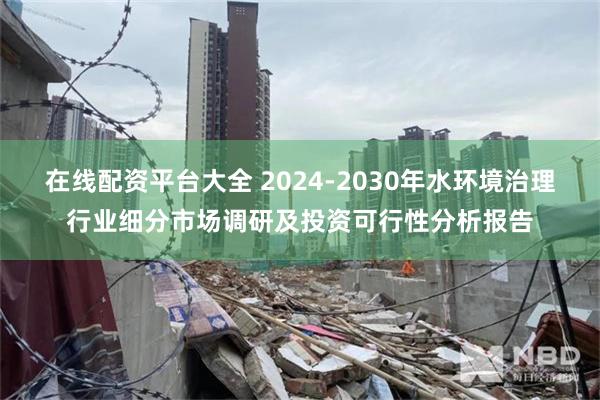 在线配资平台大全 2024-2030年水环境治理行业细分市场调研及投资可行性分析报告