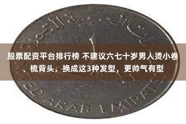 股票配资平台排行榜 不建议六七十岁男人烫小卷、梳背头，换成这3种发型，更帅气有型