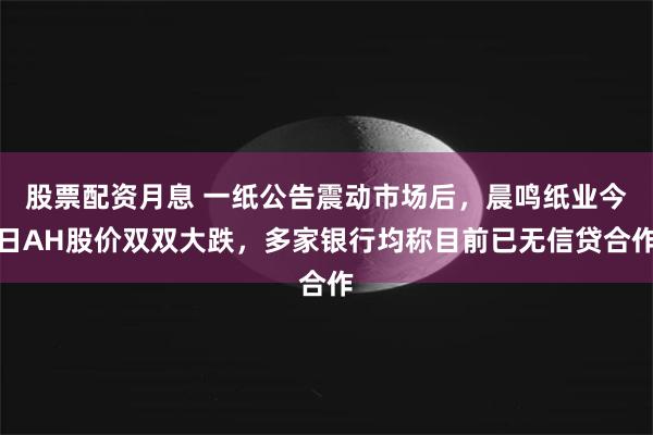 股票配资月息 一纸公告震动市场后，晨鸣纸业今日AH股价双双大跌，多家银行均称目前已无信贷合作