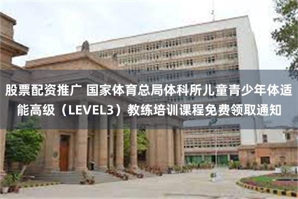 股票配资推广 国家体育总局体科所儿童青少年体适能高级（LEVEL3）教练培训课程免费领取通知