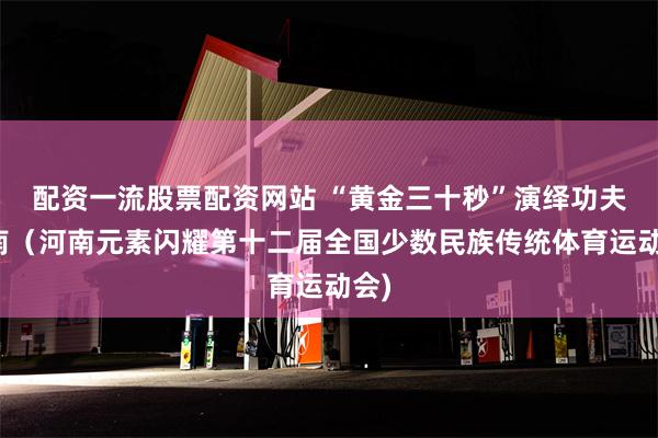 配资一流股票配资网站 “黄金三十秒”演绎功夫河南（河南元素闪耀第十二届全国少数民族传统体育运动会)