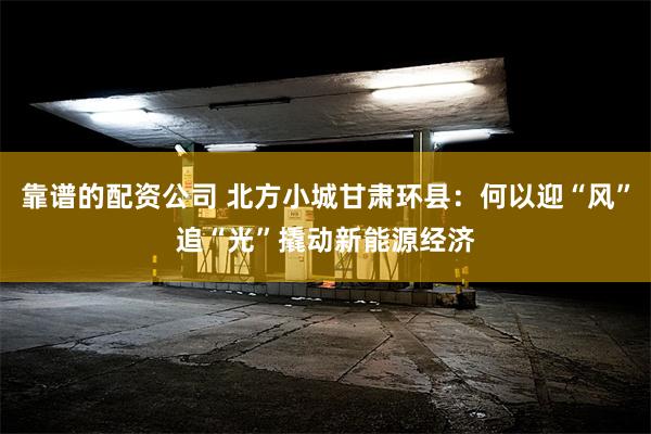 靠谱的配资公司 北方小城甘肃环县：何以迎“风”追“光”撬动新能源经济