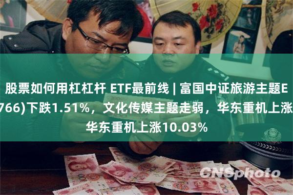 股票如何用杠杠杆 ETF最前线 | 富国中证旅游主题ETF(159766)下跌1.51%，文化传媒主题走弱，华东重机上涨10.03%