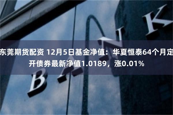 东莞期货配资 12月5日基金净值：华夏恒泰64个月定开债券最新净值1.0189，涨0.01%