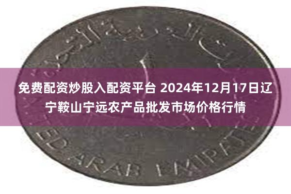 免费配资炒股入配资平台 2024年12月17日辽宁鞍山宁远农产品批发市场价格行情