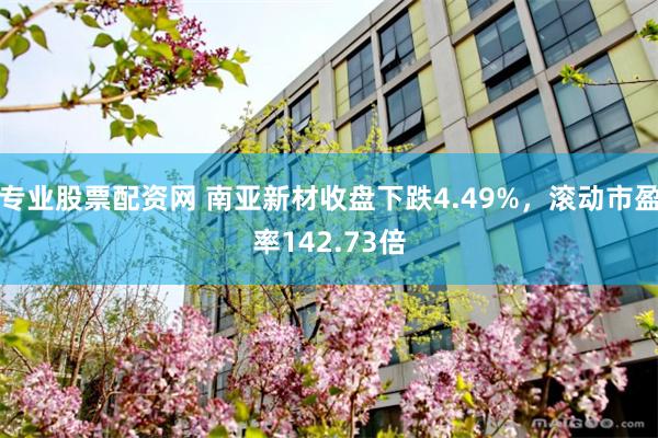 专业股票配资网 南亚新材收盘下跌4.49%，滚动市盈率142.73倍