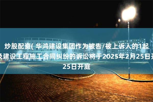 炒股配资( 华鸿建设集团作为被告/被上诉人的1起涉及建设工程施工合同纠纷的诉讼将于2025年2月25日开庭