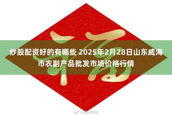 炒股配资好的有哪些 2025年2月28日山东威海市农副产品批发市场价格行情