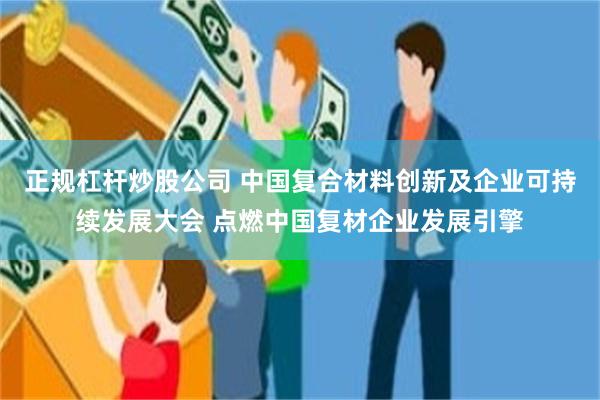 正规杠杆炒股公司 中国复合材料创新及企业可持续发展大会 点燃中国复材企业发展引擎