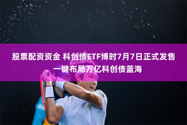 股票配资资金 科创债ETF博时7月7日正式发售，一键布局万亿科创债蓝海